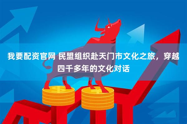 我要配资官网 民盟组织赴天门市文化之旅，穿越四千多年的文化对话