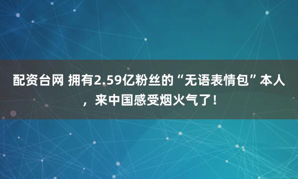 配资台网 拥有2.59亿粉丝的“无语表情包”本人，来中国感受烟火气了！