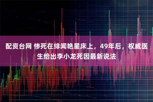 配资台网 惨死在绯闻艳星床上，49年后，权威医生给出李小龙死因最新说法